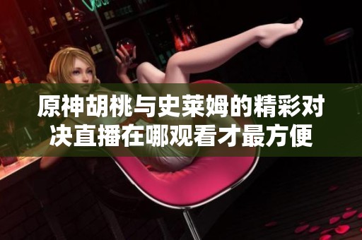 原神胡桃与史莱姆的精彩对决直播在哪观看才最方便