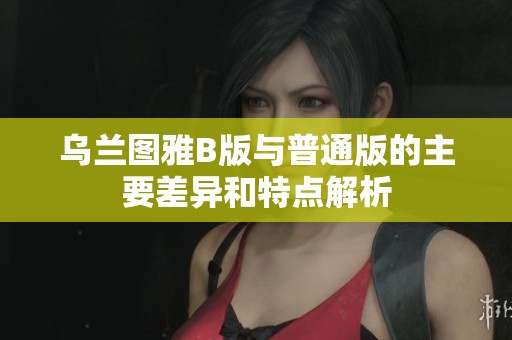 乌兰图雅B版与普通版的主要差异和特点解析