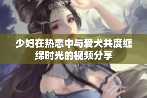少妇在热恋中与爱犬共度缠绵时光的视频分享