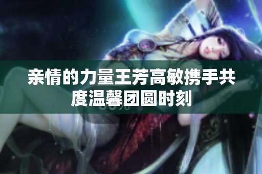 亲情的力量王芳高敏携手共度温馨团圆时刻