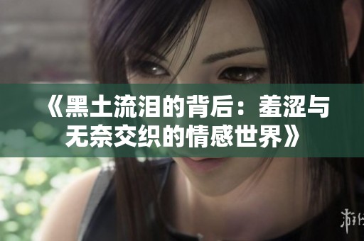 《黑土流泪的背后：羞涩与无奈交织的情感世界》