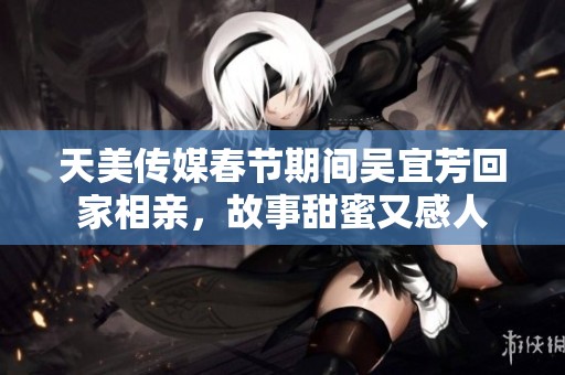 天美传媒春节期间吴宜芳回家相亲，故事甜蜜又感人
