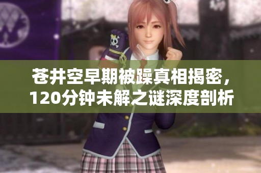 苍井空早期被躁真相揭密，120分钟未解之谜深度剖析