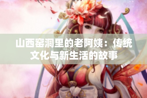 山西窑洞里的老阿姨：传统文化与新生活的故事