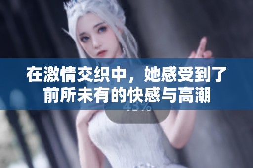 在激情交织中，她感受到了前所未有的快感与高潮
