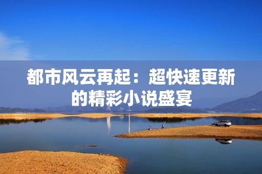 都市风云再起：超快速更新的精彩小说盛宴