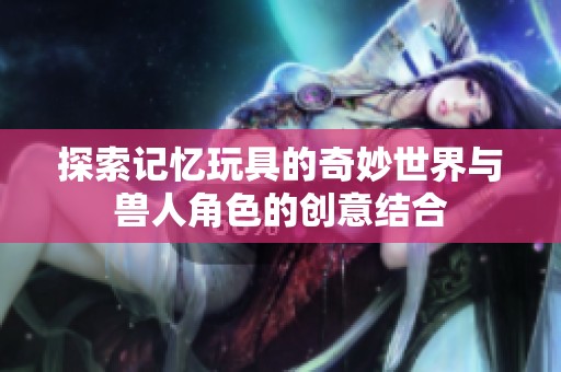 探索记忆玩具的奇妙世界与兽人角色的创意结合