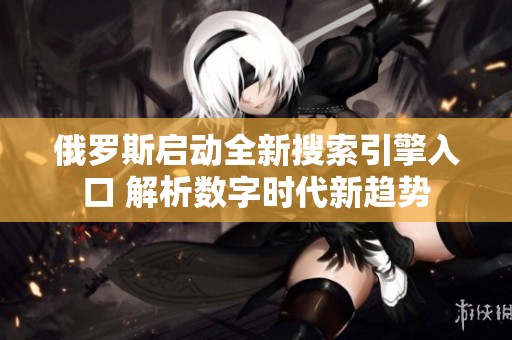 俄罗斯启动全新搜索引擎入口 解析数字时代新趋势