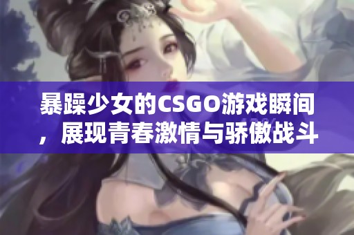 暴躁少女的CSGO游戏瞬间，展现青春激情与骄傲战斗力