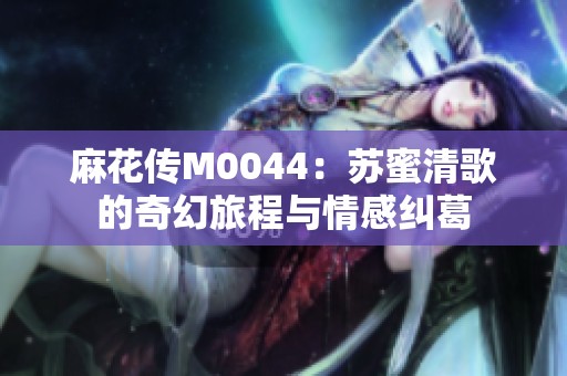 麻花传M0044：苏蜜清歌的奇幻旅程与情感纠葛