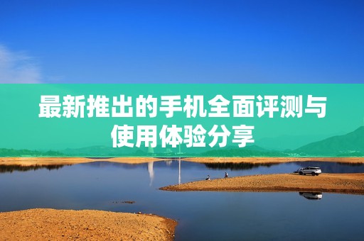 最新推出的手机全面评测与使用体验分享