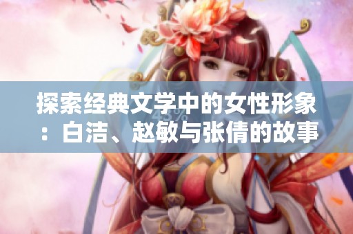 探索经典文学中的女性形象：白洁、赵敏与张倩的故事解读