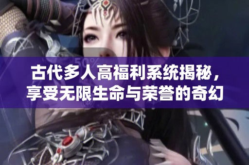 古代多人高福利系统揭秘，享受无限生命与荣誉的奇幻旅程