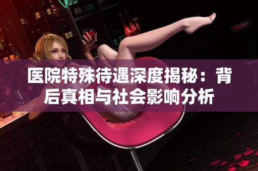 医院特殊待遇深度揭秘：背后真相与社会影响分析