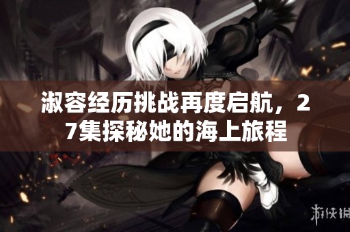 淑容经历挑战再度启航，27集探秘她的海上旅程