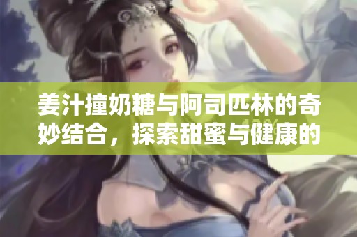 姜汁撞奶糖与阿司匹林的奇妙结合，探索甜蜜与健康的交融