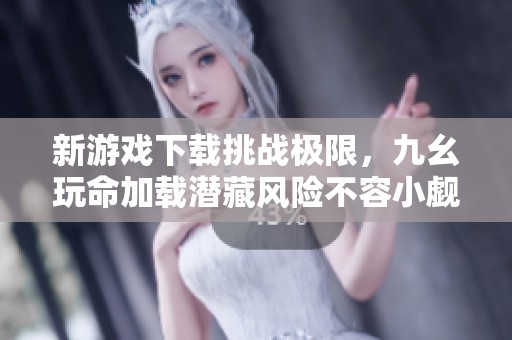新游戏下载挑战极限，九幺玩命加载潜藏风险不容小觑