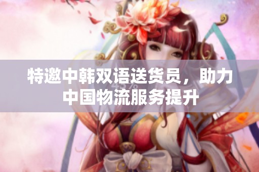 特邀中韩双语送货员，助力中国物流服务提升
