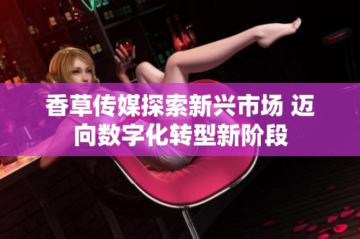 香草传媒探索新兴市场 迈向数字化转型新阶段