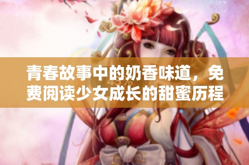 青春故事中的奶香味道，免费阅读少女成长的甜蜜历程