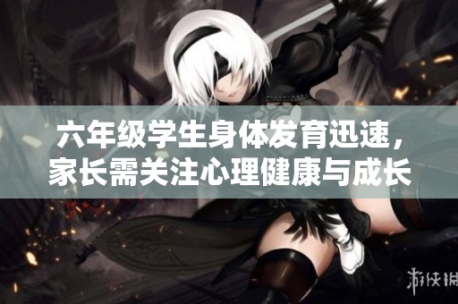 六年级学生身体发育迅速，家长需关注心理健康与成长变化