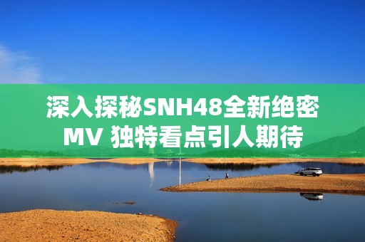 深入探秘SNH48全新绝密MV 独特看点引人期待