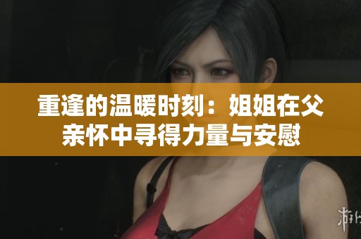 重逢的温暖时刻：姐姐在父亲怀中寻得力量与安慰