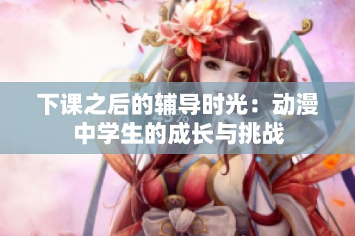 下课之后的辅导时光：动漫中学生的成长与挑战