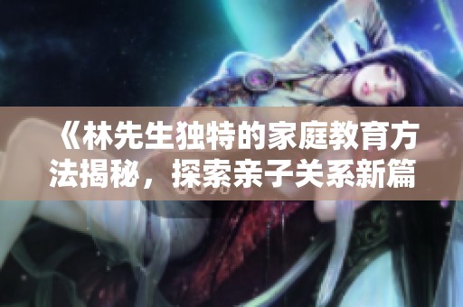 《林先生独特的家庭教育方法揭秘，探索亲子关系新篇章》