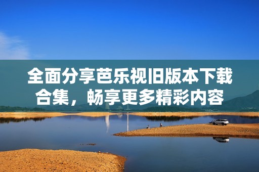 全面分享芭乐视旧版本下载合集，畅享更多精彩内容
