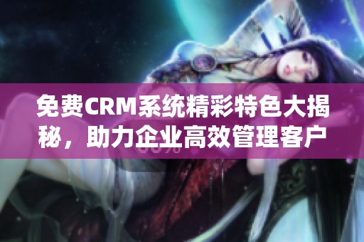 免费CRM系统精彩特色大揭秘，助力企业高效管理客户关系
