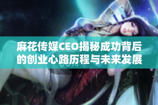 麻花传媒CEO揭秘成功背后的创业心路历程与未来发展方向