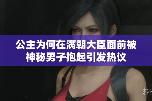 公主为何在满朝大臣面前被神秘男子抱起引发热议