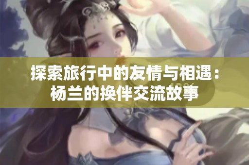 探索旅行中的友情与相遇：杨兰的换伴交流故事