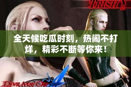 全天候吃瓜时刻，热闹不打烊，精彩不断等你来！