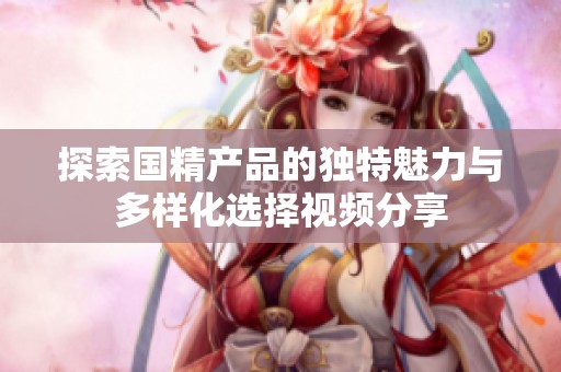 探索国精产品的独特魅力与多样化选择视频分享