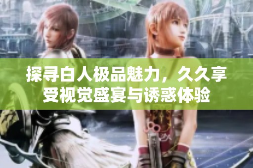探寻白人极品魅力，久久享受视觉盛宴与诱惑体验