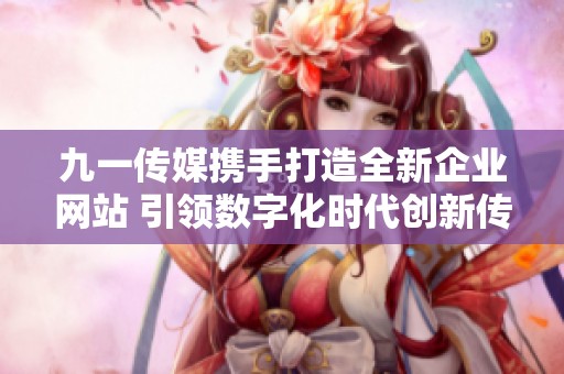 九一传媒携手打造全新企业网站 引领数字化时代创新传播