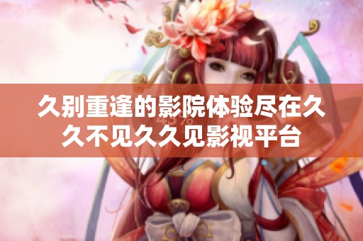 久别重逢的影院体验尽在久久不见久久见影视平台