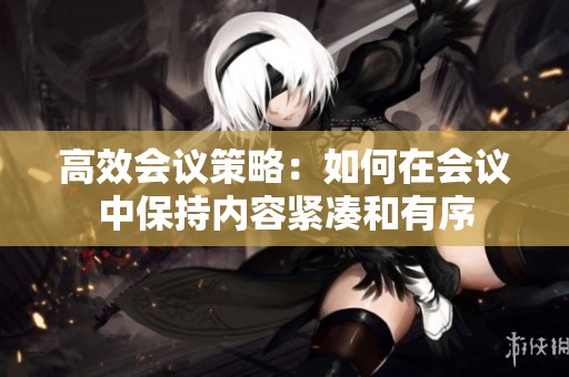 高效会议策略：如何在会议中保持内容紧凑和有序