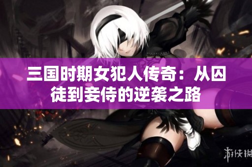 三国时期女犯人传奇：从囚徒到妾侍的逆袭之路