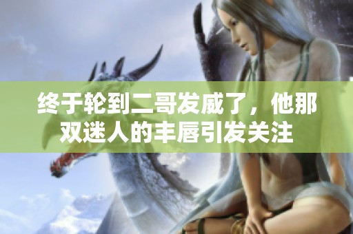 终于轮到二哥发威了，他那双迷人的丰唇引发关注