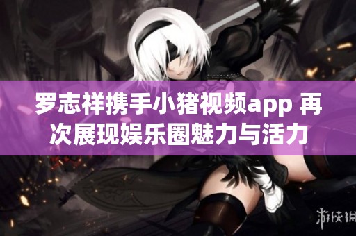 罗志祥携手小猪视频app 再次展现娱乐圈魅力与活力