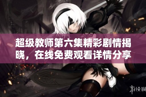 超级教师第六集精彩剧情揭晓，在线免费观看详情分享