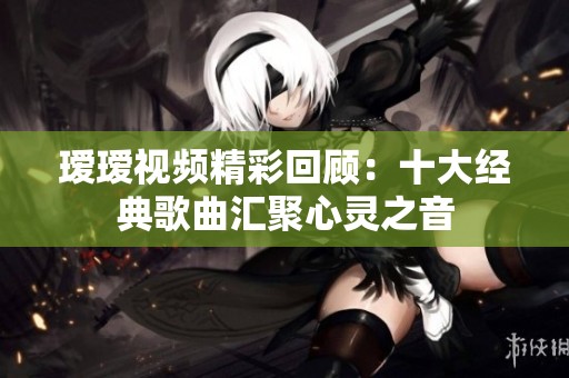 瑷瑷视频精彩回顾：十大经典歌曲汇聚心灵之音