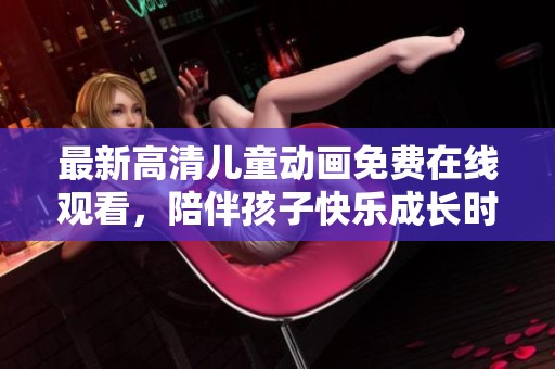 最新高清儿童动画免费在线观看，陪伴孩子快乐成长时光