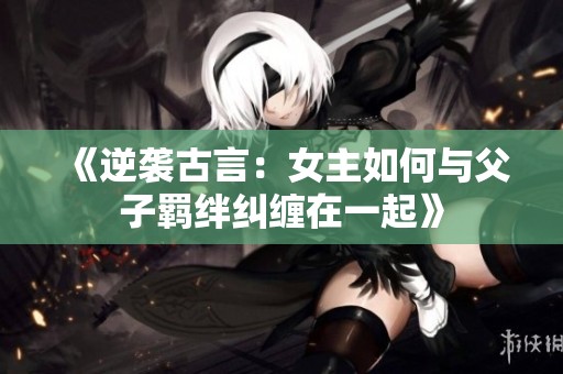 《逆袭古言：女主如何与父子羁绊纠缠在一起》