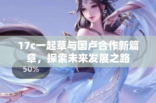 17c一起草与国卢合作新篇章，探索未来发展之路