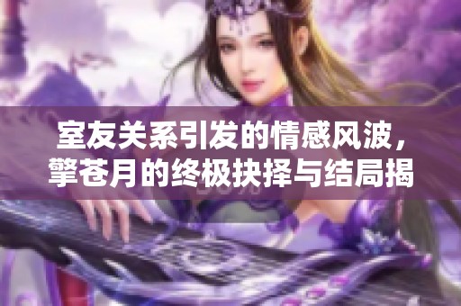 室友关系引发的情感风波，擎苍月的终极抉择与结局揭晓