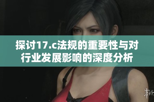 探讨17.c法规的重要性与对行业发展影响的深度分析